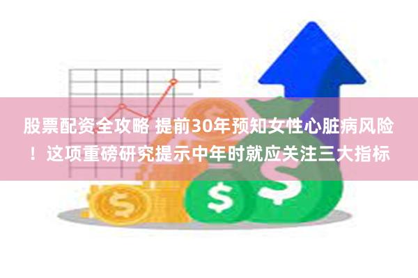 股票配资全攻略 提前30年预知女性心脏病风险！这项重磅研究提示中年时就应关注三大指标