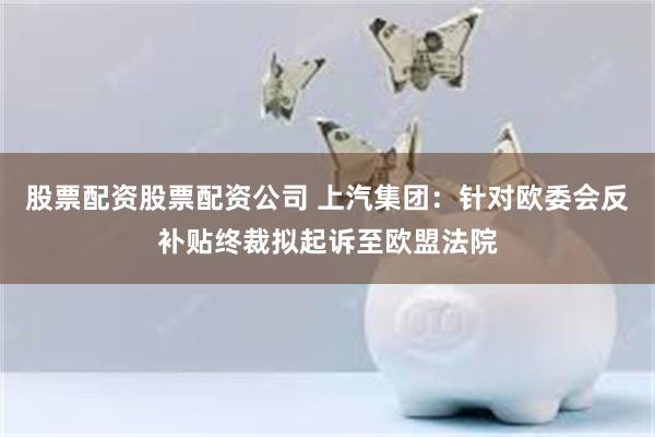股票配资股票配资公司 上汽集团：针对欧委会反补贴终裁拟起诉至欧盟法院