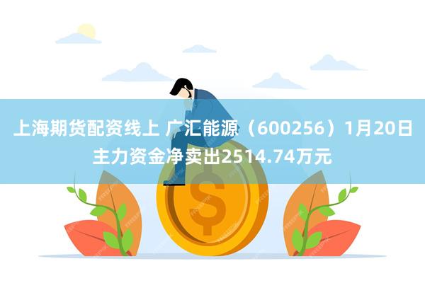 上海期货配资线上 广汇能源（600256）1月20日主力资金净卖出2514.74万元