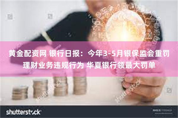 黄金配资网 银行日报：今年3-5月银保监会重罚理财业务违规行为 华夏银行领最大罚单