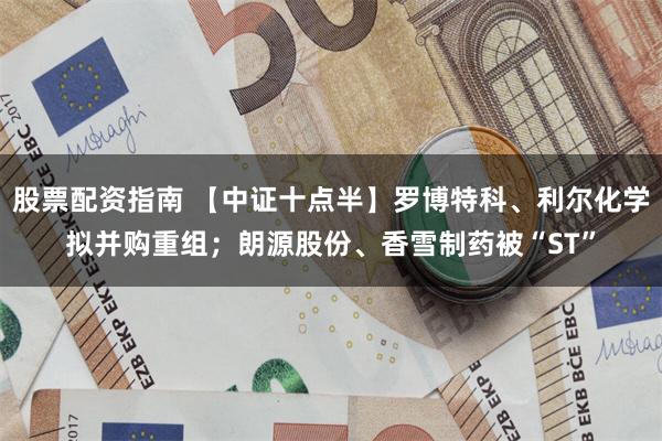 股票配资指南 【中证十点半】罗博特科、利尔化学拟并购重组；朗源股份、香雪制药被“ST”