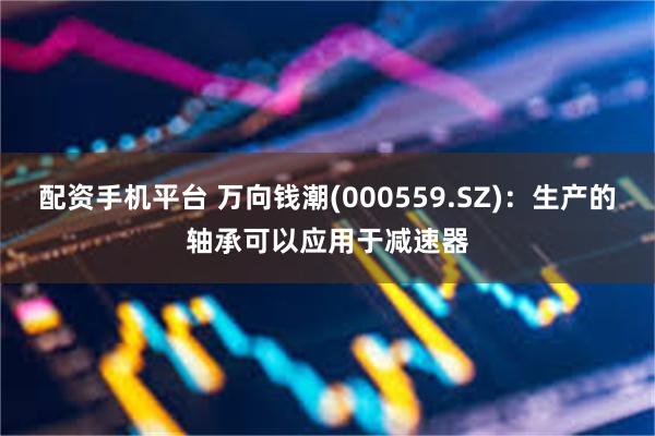 配资手机平台 万向钱潮(000559.SZ)：生产的轴承可以应用于减速器