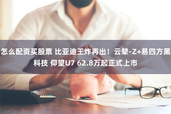 怎么配资买股票 比亚迪王炸再出！云辇-Z+易四方黑科技 仰望U7 62.8万起正式上市