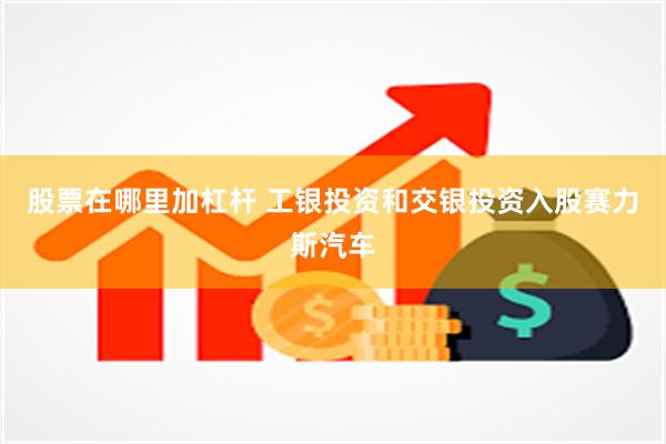 股票在哪里加杠杆 工银投资和交银投资入股赛力斯汽车