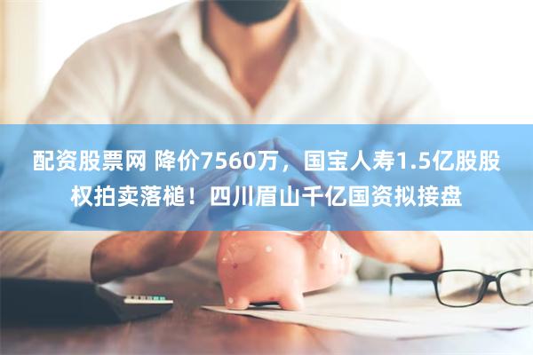 配资股票网 降价7560万，国宝人寿1.5亿股股权拍卖落槌！四川眉山千亿国资拟接盘