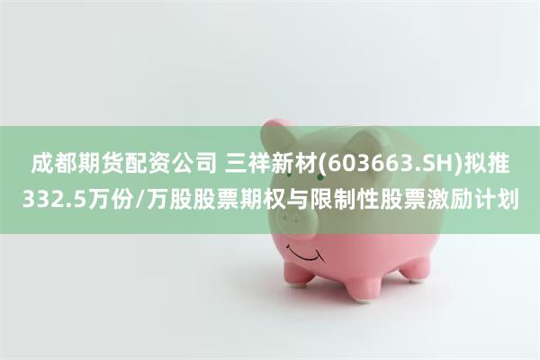 成都期货配资公司 三祥新材(603663.SH)拟推332.5万份/万股股票期权与限制性股票激励计划