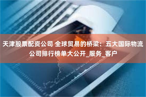 天津股票配资公司 全球贸易的桥梁：五大国际物流公司排行榜单大公开_服务_客户