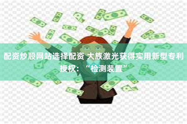 配资炒股网站选择配资 大族激光获得实用新型专利授权：“检测装置”