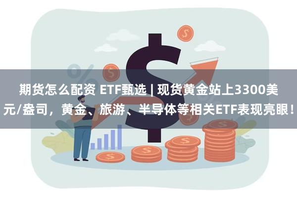 期货怎么配资 ETF甄选 | 现货黄金站上3300美元/盎司，黄金、旅游、半导体等相关ETF表现亮眼！