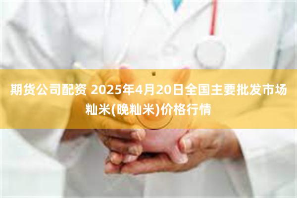 期货公司配资 2025年4月20日全国主要批发市场籼米(晚籼米)价格行情