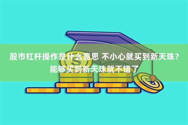 股市杠杆操作是什么意思 不小心就买到新天珠？能够买到新天珠就不错了