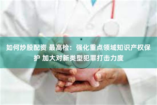 如何炒股配资 最高检：强化重点领域知识产权保护 加大对新类型犯罪打击力度