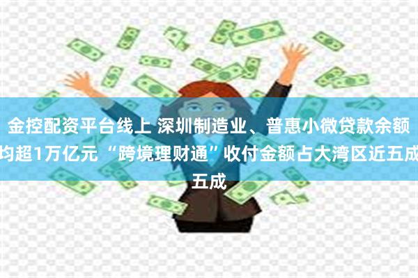 金控配资平台线上 深圳制造业、普惠小微贷款余额均超1万亿元 “跨境理财通”收付金额占大湾区近五成