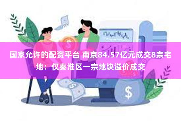国家允许的配资平台 南京84.57亿元成交8宗宅地：仅秦淮区一宗地块溢价成交
