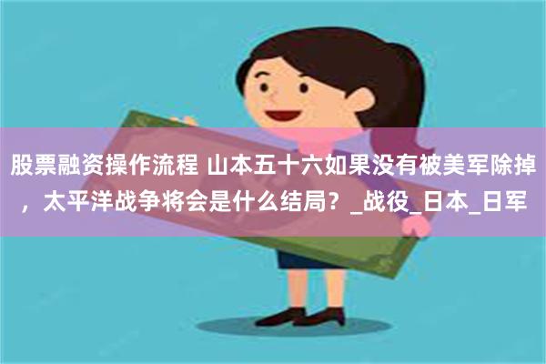 股票融资操作流程 山本五十六如果没有被美军除掉，太平洋战争将会是什么结局？_战役_日本_日军