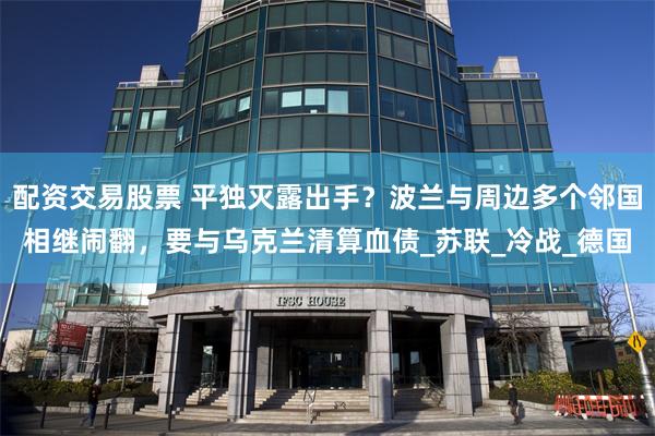 配资交易股票 平独灭露出手？波兰与周边多个邻国相继闹翻，要与乌克兰清算血债_苏联_冷战_德国