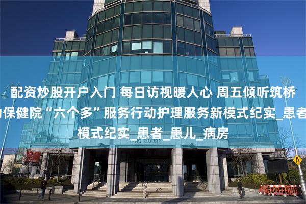 配资炒股开户入门 每日访视暖人心 周五倾听筑桥梁——市妇幼保健院“六个多”服务行动护理服务新模式纪实_患者_患儿_病房