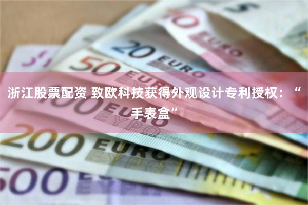 浙江股票配资 致欧科技获得外观设计专利授权：“手表盒”