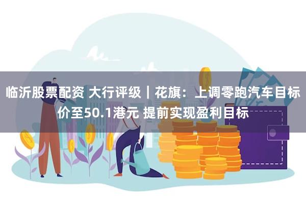 临沂股票配资 大行评级｜花旗：上调零跑汽车目标价至50.1港元 提前实现盈利目标