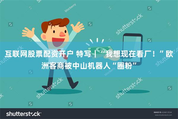 互联网股票配资开户 特写｜“我想现在看厂！”欧洲客商被中山机器人“圈粉”