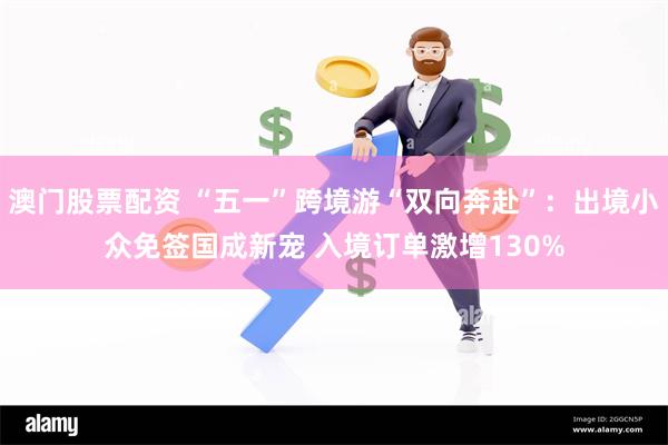 澳门股票配资 “五一”跨境游“双向奔赴”：出境小众免签国成新宠 入境订单激增130%