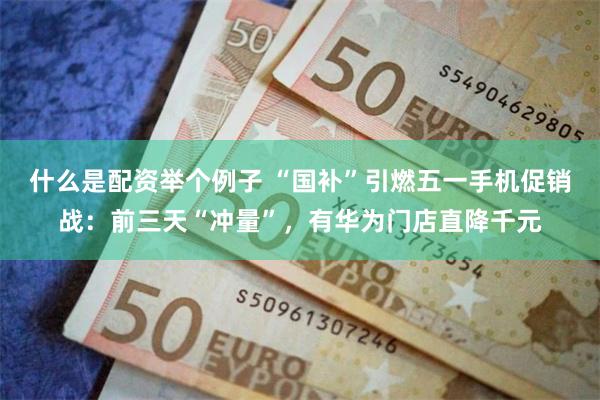 什么是配资举个例子 “国补”引燃五一手机促销战：前三天“冲量”，有华为门店直降千元