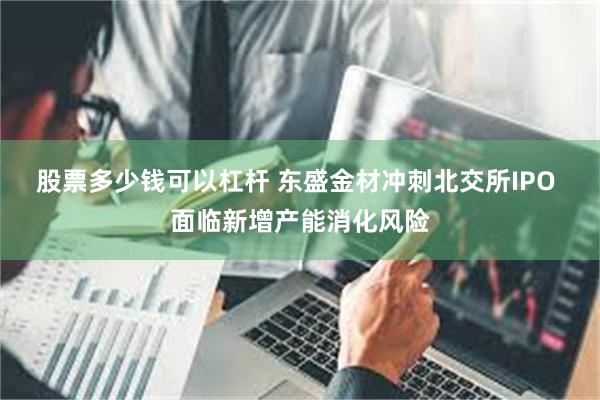 股票多少钱可以杠杆 东盛金材冲刺北交所IPO 面临新增产能消化风险