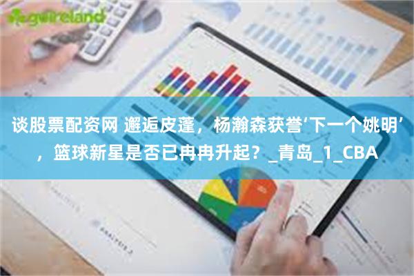 谈股票配资网 邂逅皮蓬，杨瀚森获誉‘下一个姚明’，篮球新星是否已冉冉升起？_青岛_1_CBA