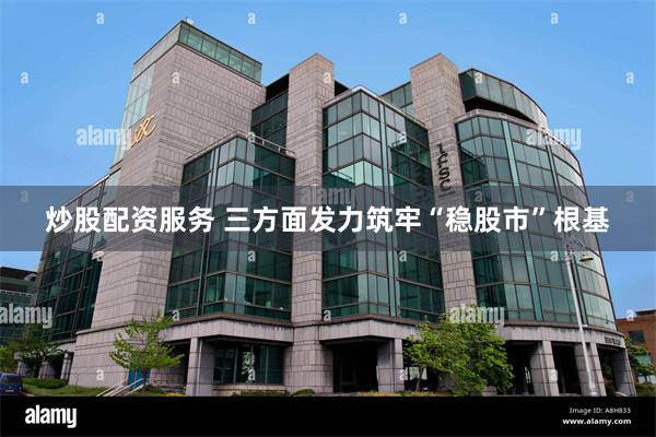 炒股配资服务 三方面发力筑牢“稳股市”根基