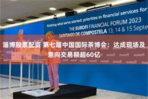 淄博股票配资 第七届中国国际茶博会：达成现场及意向交易额超60亿