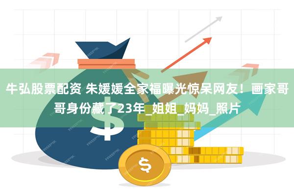 牛弘股票配资 朱媛媛全家福曝光惊呆网友！画家哥哥身份藏了23年_姐姐_妈妈_照片