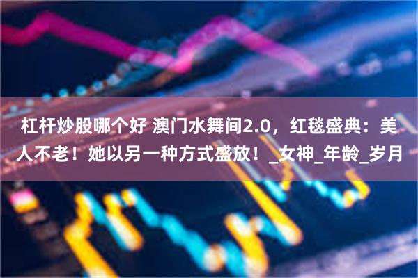 杠杆炒股哪个好 澳门水舞间2.0，红毯盛典：美人不老！她以另一种方式盛放！_女神_年龄_岁月