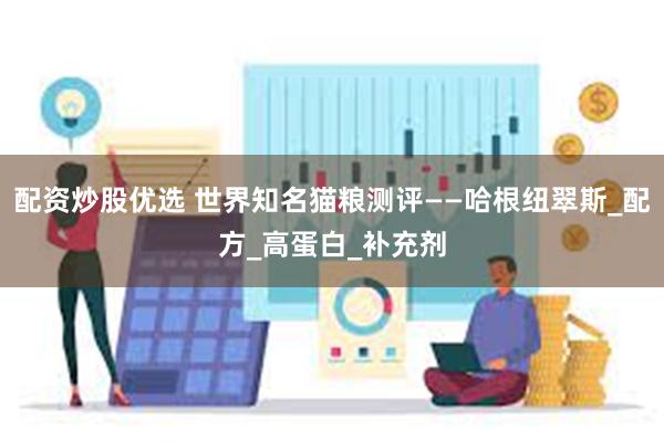 配资炒股优选 世界知名猫粮测评——哈根纽翠斯_配方_高蛋白_补充剂