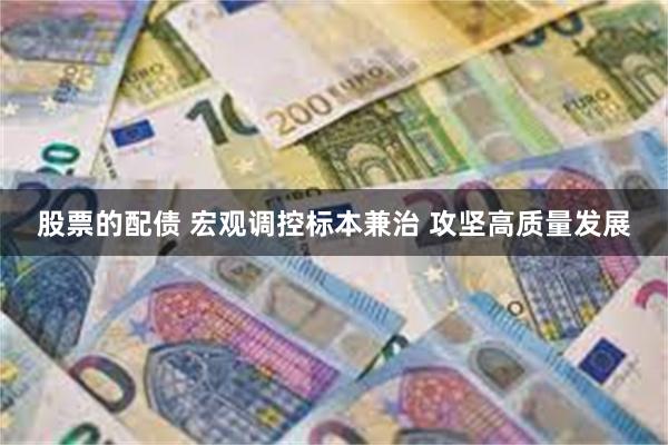 股票的配债 宏观调控标本兼治 攻坚高质量发展