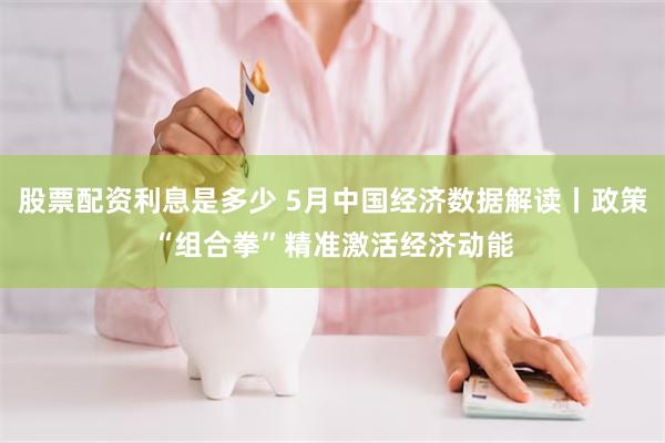 股票配资利息是多少 5月中国经济数据解读丨政策“组合拳”精准激活经济动能
