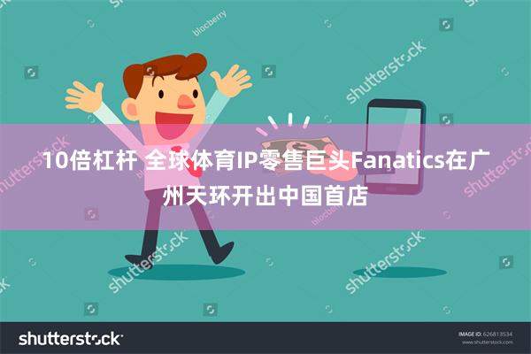 10倍杠杆 全球体育IP零售巨头Fanatics在广州天环开出中国首店