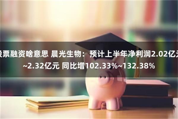 股票融资啥意思 晨光生物：预计上半年净利润2.02亿元~2.32亿元 同比增102.33%~132.38%