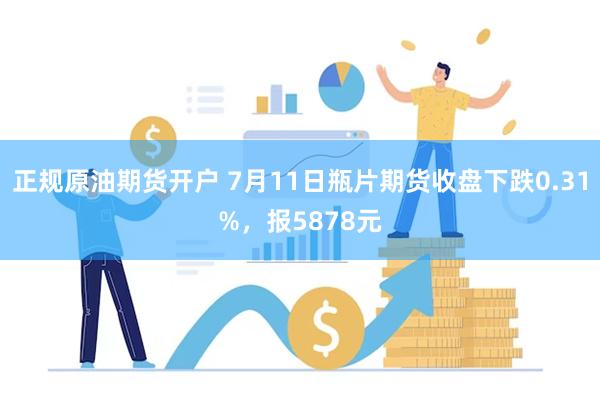 正规原油期货开户 7月11日瓶片期货收盘下跌0.31%，报5878元
