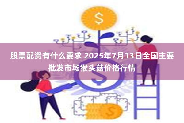 股票配资有什么要求 2025年7月13日全国主要批发市场猴头菇价格行情