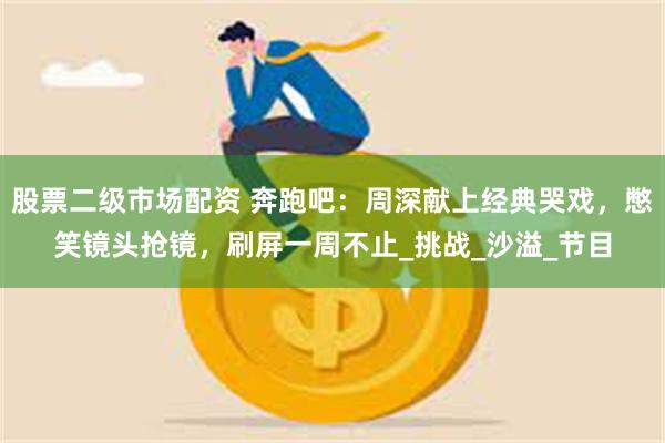 股票二级市场配资 奔跑吧：周深献上经典哭戏，憋笑镜头抢镜，刷屏一周不止_挑战_沙溢_节目