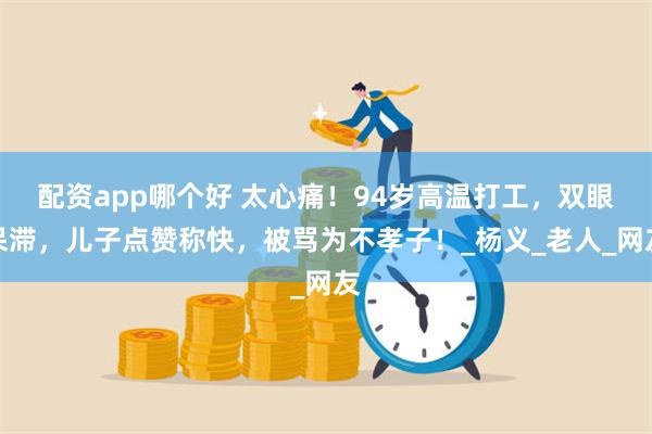 配资app哪个好 太心痛！94岁高温打工，双眼呆滞，儿子点赞称快，被骂为不孝子！_杨义_老人_网友
