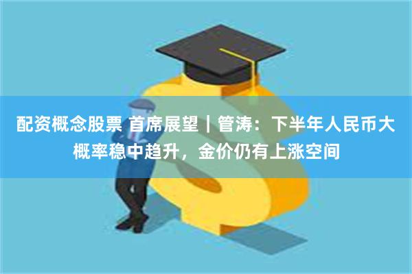 配资概念股票 首席展望｜管涛：下半年人民币大概率稳中趋升，金价仍有上涨空间