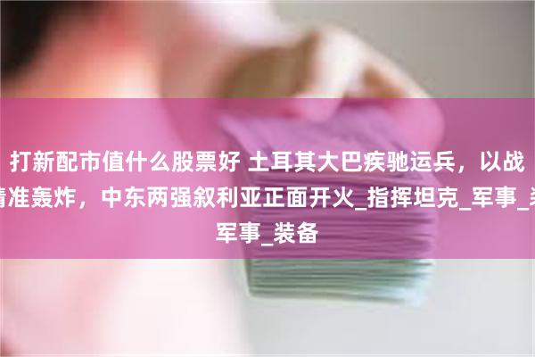 打新配市值什么股票好 土耳其大巴疾驰运兵，以战机精准轰炸，中东两强叙利亚正面开火_指挥坦克_军事_装备