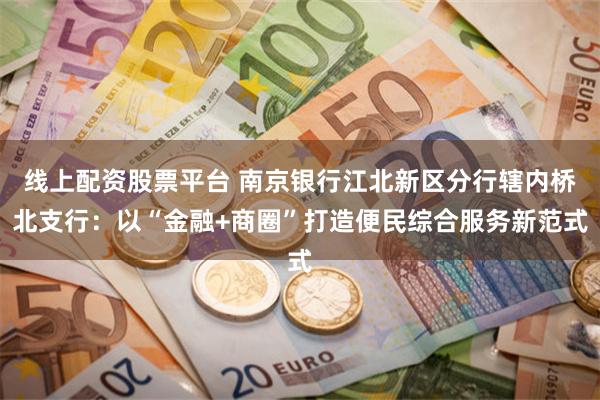 线上配资股票平台 南京银行江北新区分行辖内桥北支行：以“金融+商圈”打造便民综合服务新范式