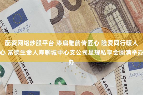 配资网络炒股平台 漆扇雅韵传匠心 险爱同行暖人心 富德生命人寿聊城中心支公司星耀私享会圆满举办