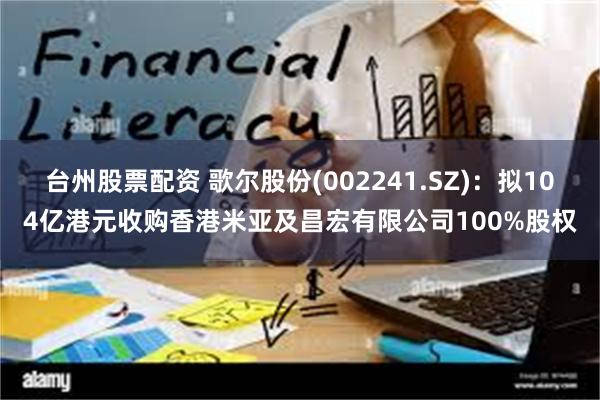台州股票配资 歌尔股份(002241.SZ)：拟104亿港元收购香港米亚及昌宏有限公司100%股权