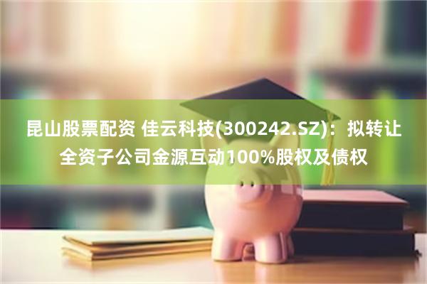 昆山股票配资 佳云科技(300242.SZ)：拟转让全资子公司金源互动100%股权及债权