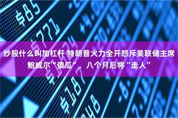 炒股什么叫加杠杆 特朗普火力全开怒斥美联储主席鲍威尔“傻瓜”，八个月后将“走人”