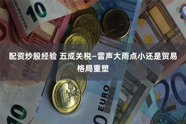 配资炒股经验 五成关税—雷声大雨点小还是贸易格局重塑
