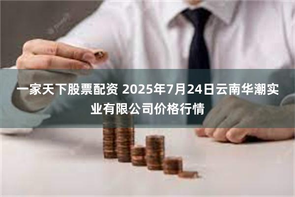 一家天下股票配资 2025年7月24日云南华潮实业有限公司价格行情